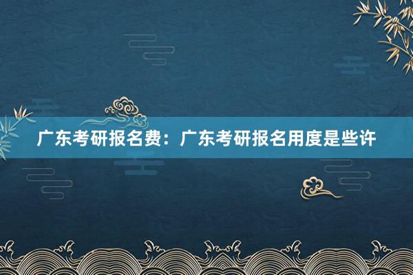 广东考研报名费：广东考研报名用度是些许