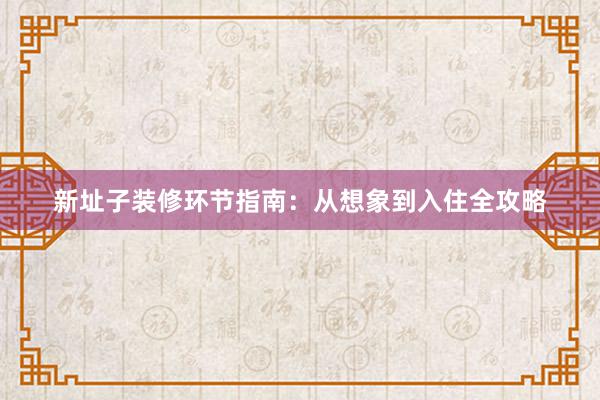 新址子装修环节指南：从想象到入住全攻略